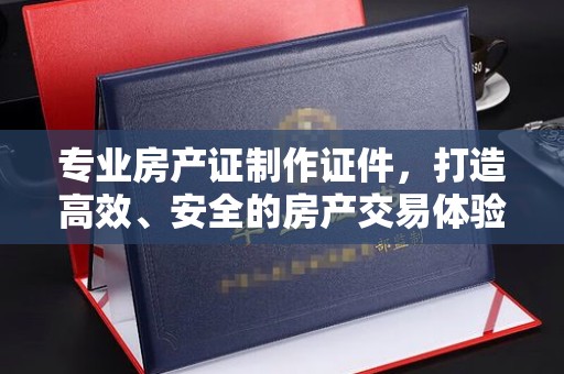 洪江专业房产证制作证件，打造高效、安全的房产交易体验