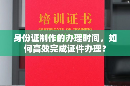 洪江身份证制作的办理时间，如何高效完成证件办理？