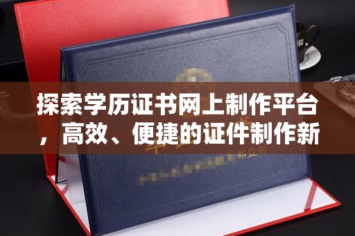 洪江探索学历证书网上制作平台，高效、便捷的证件制作新选择