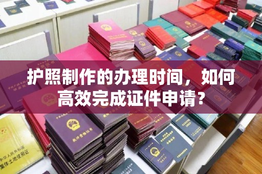 洪江护照制作的办理时间，如何高效完成证件申请？