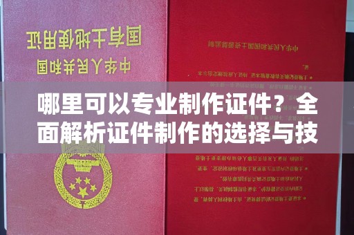 洪江哪里可以专业制作证件？全面解析证件制作的选择与技巧